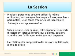 La Session
• Plusieurs personnes peuvent utiliser le même
ordinateur, tout en ayant leur espace à eux, avec leurs
paramètres, leurs fonds d’écran, leurs fichiers, etc.
• Cet espace est appelé session.
• S’il existe une seule session, celle-ci peut être ouverte
directement lorsque l’ordinateur s’allume, ou alors
attendre que l’utilisateur entre son mot de passe.
• La création et la suppression des sessions se fait via le
menu de droite
@telier - Médiathèque de Lorient 1902/04/2015
 