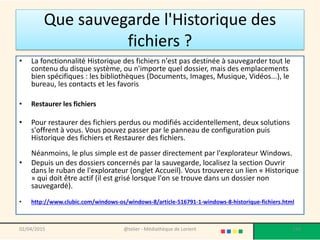 Que sauvegarde l'Historique des
fichiers ?
• La fonctionnalité Historique des fichiers n'est pas destinée à sauvegarder tout le
contenu du disque système, ou n'importe quel dossier, mais des emplacements
bien spécifiques : les bibliothèques (Documents, Images, Musique, Vidéos...), le
bureau, les contacts et les favoris.
• Restaurer les fichiers
• Pour restaurer des fichiers perdus ou modifiés accidentellement, deux solutions
s'offrent à vous. Vous pouvez passer par le panneau de configuration puis
Historique des fichiers et Restaurer des fichiers.
Néanmoins, le plus simple est de passer directement par l'explorateur Windows.
• Depuis un des dossiers concernés par la sauvegarde, localisez la section Ouvrir
dans le ruban de l'explorateur (onglet Accueil). Vous trouverez un lien « Historique
» qui doit être actif (il est grisé lorsque l'on se trouve dans un dossier non
sauvegardé).
• http://www.clubic.com/windows-os/windows-8/article-516791-1-windows-8-historique-fichiers.html
02/04/2015 @telier - Médiathèque de Lorient 193
 
