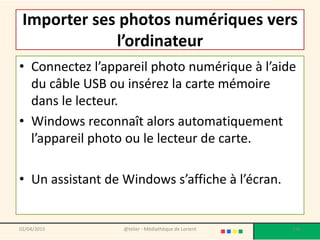 Importer ses photos numériques vers
l’ordinateur
• Connectez l’appareil photo numérique à l’aide
du câble USB ou insérez la carte mémoire
dans le lecteur.
• Windows reconnaît alors automatiquement
l’appareil photo ou le lecteur de carte.
• Un assistant de Windows s’affiche à l’écran.
@telier - Médiathèque de Lorient 19602/04/2015
 