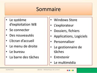 Sommaire
• Le système
d’exploitation W8
• Se connecter
• Des nouveautés
• L’écran d’accueil
• Le menu de droite
• Le bureau
• La barre des tâches
• Windows Store
• L’explorateur
• Dossiers, fichiers
• Applications, Logiciels
• Personnaliser
• Le gestionnaire de
tâches
• Entretenir
• Le multimédia
02/04/2015 @telier - Médiathèque de Lorient 2
 