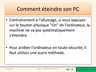 Comment éteindre son PC
• Contrairement à l'allumage, si vous appuyez
sur le bouton physique "On" de l'ordinateur, la
machine ne va pas systématiquement
s'éteindre.
• Pour arrêter l'ordinateur en toute sécurité, il
faut utiliser une autre méthode.
@telier - Médiathèque de Lorient 2102/04/2015
 