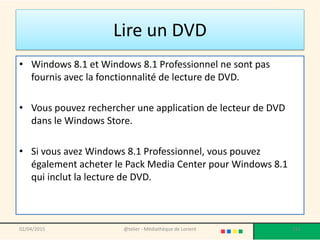 Lire un DVD
• Windows 8.1 et Windows 8.1 Professionnel ne sont pas
fournis avec la fonctionnalité de lecture de DVD.
• Vous pouvez rechercher une application de lecteur de DVD
dans le Windows Store.
• Si vous avez Windows 8.1 Professionnel, vous pouvez
également acheter le Pack Media Center pour Windows 8.1
qui inclut la lecture de DVD.
02/04/2015 @telier - Médiathèque de Lorient 211
 