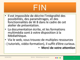 FIN
• Il est impossible de décrire l’intégralité des
possibilités, des paramétrages, et des
fonctionnalités de W 8 dans le cadre de cet
atelier de présentation.
• La documentation écrite, et les formations
multimédia sont à votre disposition à la
Médiathèque.
• Via le web, vous trouvez de multiples ressources
- ( tutoriels, vidéo-formation), il suffit d’être curieux.
• Merci de votre attention
@telier - Médiathèque de Lorient 21402/04/2015
 