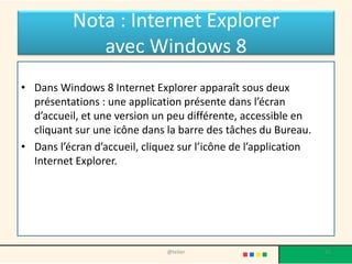 Nota : Internet Explorer
avec Windows 8
• Dans Windows 8 Internet Explorer apparaît sous deux
présentations : une application présente dans l’écran
d’accueil, et une version un peu différente, accessible en
cliquant sur une icône dans la barre des tâches du Bureau.
• Dans l’écran d’accueil, cliquez sur l’icône de l’application
Internet Explorer.
@telier 26
 