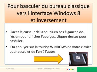 Pour basculer du bureau classique
vers l'interface Windows 8
et inversement
• Placez le curseur de la souris en bas à gauche de
l'écran pour afficher l'aperçus, cliquez dessus pour
basculer.
• Ou appuyez sur la touche WINDOWS de votre clavier
pour basculer de l'un à l'autre
02/04/2015 @telier - Médiathèque de Lorient 3
 