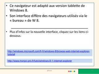 • Ce navigateur est adapté aux version tablette de
Windows 8.
• Son interface diffère des navigateurs utilisés via le
« bureau » de W 8.
___________________________________
• Plus d’infos sur la nouvelle interface, cliquez sur les liens ci-
dessous.
@telier 30
http://www.monpc-pro.fr/tuto/windows-8-1-internet-explorer
http://windows.microsoft.com/fr-fr/windows-8/browse-web-internet-explorer-
tutorial
 