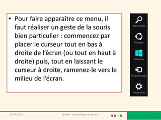 • Pour faire apparaître ce menu, il
faut réaliser un geste de la souris
bien particulier : commencez par
placer le curseur tout en bas à
droite de l’écran (ou tout en haut à
droite) puis, tout en laissant le
curseur à droite, ramenez-le vers le
milieu de l’écran.
02/04/2015 @telier - Médiathèque de Lorient 39
 