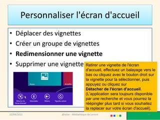 Personnaliser l'écran d'accueil
02/04/2015 @telier - Médiathèque de Lorient 45
• Déplacer des vignettes
• Créer un groupe de vignettes
• Redimensionner une vignette
• Supprimer une vignette Retirer une vignette de l'écran
d'accueil, effectuez un balayage vers le
bas ou cliquez avec le bouton droit sur
la vignette pour la sélectionner, puis
appuyez ou cliquez sur
Détacher de l'écran d'accueil.
(L'application sera toujours disponible
par une recherche et vous pourrez la
réépingler plus tard si vous souhaitez
la replacer sur votre écran d'accueil).
 