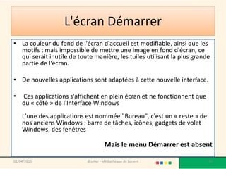 L'écran Démarrer
• La couleur du fond de l'écran d'accueil est modifiable, ainsi que les
motifs ; mais impossible de mettre une image en fond d'écran, ce
qui serait inutile de toute manière, les tuiles utilisant la plus grande
partie de l'écran.
• De nouvelles applications sont adaptées à cette nouvelle interface.
• Ces applications s'affichent en plein écran et ne fonctionnent que
du « côté » de l'Interface Windows
L'une des applications est nommée "Bureau", c'est un « reste » de
nos anciens Windows : barre de tâches, icônes, gadgets de volet
Windows, des fenêtres
Mais le menu Démarrer est absent
02/04/2015 @telier - Médiathèque de Lorient 46
 