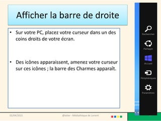 Afficher la barre de droite
• Sur votre PC, placez votre curseur dans un des
coins droits de votre écran.
• Des icônes apparaissent, amenez votre curseur
sur ces icônes ; la barre des Charmes apparaît.
02/04/2015 @telier - Médiathèque de Lorient 54
 