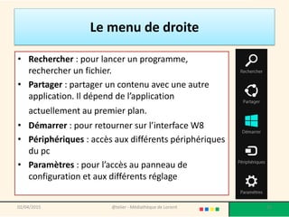 Le menu de droite
• Rechercher : pour lancer un programme,
rechercher un fichier.
• Partager : partager un contenu avec une autre
application. Il dépend de l’application
actuellement au premier plan.
• Démarrer : pour retourner sur l’interface W8
• Périphériques : accès aux différents périphériques
du pc
• Paramètres : pour l’accès au panneau de
configuration et aux différents réglage
@telier - Médiathèque de Lorient 5502/04/2015
 