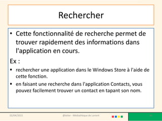 Rechercher
• Cette fonctionnalité de recherche permet de
trouver rapidement des informations dans
l'application en cours.
Ex :
 rechercher une application dans le Windows Store à l'aide de
cette fonction.
 en faisant une recherche dans l'application Contacts, vous
pouvez facilement trouver un contact en tapant son nom.
02/04/2015 @telier - Médiathèque de Lorient 56
 