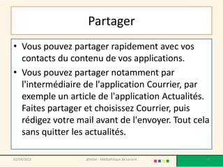 Partager
• Vous pouvez partager rapidement avec vos
contacts du contenu de vos applications.
• Vous pouvez partager notamment par
l'intermédiaire de l'application Courrier, par
exemple un article de l'application Actualités.
Faites partager et choisissez Courrier, puis
rédigez votre mail avant de l'envoyer. Tout cela
sans quitter les actualités.
02/04/2015 @telier - Médiathèque de Lorient 59
 