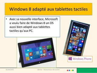 Windows 8 adapté aux tablettes tactiles
• Avec sa nouvelle interface, Microsoft
a voulu faire de Windows 8 un OS
aussi bien adapté aux tablettes
tactiles qu'aux PC.
02/04/2015 @telier - Médiathèque de Lorient 6
 