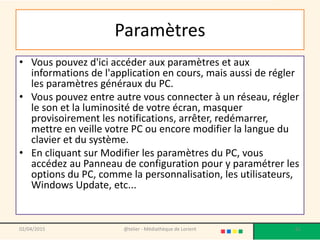 Paramètres
• Vous pouvez d'ici accéder aux paramètres et aux
informations de l'application en cours, mais aussi de régler
les paramètres généraux du PC.
• Vous pouvez entre autre vous connecter à un réseau, régler
le son et la luminosité de votre écran, masquer
provisoirement les notifications, arrêter, redémarrer,
mettre en veille votre PC ou encore modifier la langue du
clavier et du système.
• En cliquant sur Modifier les paramètres du PC, vous
accédez au Panneau de configuration pour y paramétrer les
options du PC, comme la personnalisation, les utilisateurs,
Windows Update, etc...
02/04/2015 @telier - Médiathèque de Lorient 61
 