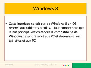 Windows 8
• Cette interface ne fait pas de Windows 8 un OS
réservé aux tablettes tactiles, il faut comprendre que
le but principal est d'étendre la compatibilité de
Windows : avant réservé aux PC et désormais aux
tablettes et aux PC.
02/04/2015 @telier - Médiathèque de Lorient 7
 