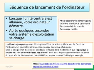 Séquence de lancement de l'ordinateur
• Lorsque l'unité centrale est
allumée, votre ordinateur
démarre.
• Après quelques secondes
votre système d'exploitation
se charge.
@telier - Médiathèque de Lorient 902/04/2015
Afin d'accélérer le démarrage du
système, Windows 8 utilise une
fonctionnalité du nom de
Démarrage rapide.
Le démarrage rapide permet d'enregistrer l'état de votre système lors de l'arrêt de
l'ordinateur et permettre ainsi un redémarrage beaucoup plus rapide.
Mais si cela permet d'accélérer Windows, le revers de la médaille est que l'appui sur la
touche F12 lors du boot ne sera pas effectif. Il est ainsi impossible de modifier les choix
du boot afin de démarrer sur une clé USB ou encore sur un CD-ROM par exemple.
http://www.zebulon.fr/astuces/273-desactiver-le-demarrage-
rapide-de-windows-8.html
 