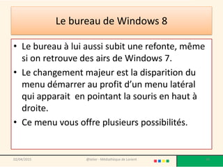 Le bureau de Windows 8
• Le bureau à lui aussi subit une refonte, même
si on retrouve des airs de Windows 7.
• Le changement majeur est la disparition du
menu démarrer au profit d’un menu latéral
qui apparait en pointant la souris en haut à
droite.
• Ce menu vous offre plusieurs possibilités.
@telier - Médiathèque de Lorient 9402/04/2015
 