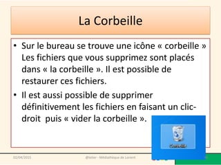 La Corbeille
• Sur le bureau se trouve une icône « corbeille »
Les fichiers que vous supprimez sont placés
dans « la corbeille ». Il est possible de
restaurer ces fichiers.
• Il est aussi possible de supprimer
définitivement les fichiers en faisant un clic-
droit puis « vider la corbeille ».
@telier - Médiathèque de Lorient 9802/04/2015
 