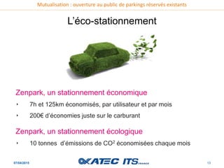 Mutualisation : ouverture au public de parkings réservés existants
07/04/2015 13
L’éco-stationnement
Zenpark, un stationnement économique
‣ 7h et 125km économisés, par utilisateur et par mois
‣ 200€ d’économies juste sur le carburant
Zenpark, un stationnement écologique
‣ 10 tonnes d’émissions de CO2 économisées chaque mois
 