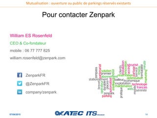 Mutualisation : ouverture au public de parkings réservés existants
07/04/2015 14
Pour contacter Zenpark
William ES Rosenfeld
CEO & Co-fondateur
mobile : 06 77 777 825
william.rosenfeld@zenpark.com
ZenparkFR
@ZenparkFR
company/zenpark
 