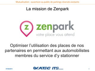 Mutualisation : ouverture au public de parkings réservés existants
07/04/2015 3
La mission de Zenpark
Optimiser l’utilisation des places de nos
partenaires en permettant aux automobilistes
membres du service d’y stationner
 