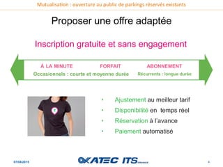 Mutualisation : ouverture au public de parkings réservés existants
07/04/2015 4
Proposer une offre adaptée
‣ Ajustement au meilleur tarif
‣ Disponibilité en temps réel
‣ Réservation à l’avance
‣ Paiement automatisé
Inscription gratuite et sans engagement
ABONNEMENT
Occasionnels : courte et moyenne durée Récurrents : longue durée
FORFAITÀ LA MINUTE
 