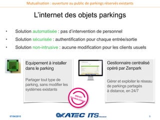 Mutualisation : ouverture au public de parkings réservés existants
07/04/2015 9
L’internet des objets parkings
‣ Solution automatisée : pas d’intervention de personnel
‣ Solution sécurisée : authentification pour chaque entrée/sortie
‣ Solution non-intrusive : aucune modification pour les clients usuels
Equipement à installer
dans le parking
Partager tout type de
parking, sans modifier les
systèmes existants
Gestionnaire centralisé
opéré par Zenpark
Gérer et exploiter le réseau
de parkings partagés
à distance, en 24/7
 