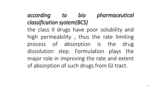 according to bio pharmaceutical
classification system(BCS)
the class II drugs have poor solubility and
high permeability , thus the rate limiting
process of absorption is the drug
dissolution step. Formulation plays the
major role in improving the rate and extent
of absorption of such drugs from GI tract.
10
 