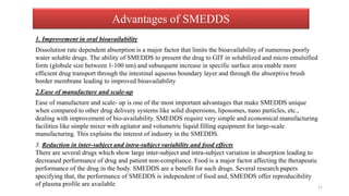 Advantages of SMEDDS
1. Improvement in oral bioavailability
Dissolution rate dependent absorption is a major factor that limits the bioavailability of numerous poorly
water soluble drugs. The ability of SMEDDS to present the drug to GIT in solubilized and micro emulsified
form (globule size between 1-100 nm) and subsequent increase in specific surface area enable more
efficient drug transport through the intestinal aqueous boundary layer and through the absorptive brush
border membrane leading to improved bioavailability
2.Ease of manufacture and scale-up
Ease of manufacture and scale- up is one of the most important advantages that make SMEDDS unique
when compared to other drug delivery systems like solid dispersions, liposomes, nano particles, etc.,
dealing with improvement of bio-availability. SMEDDS require very simple and economical manufacturing
facilities like simple mixer with agitator and volumetric liquid filling equipment for large-scale
manufacturing. This explains the interest of industry in the SMEDDS.
3. Reduction in inter-subject and intra-subject variability and food effects
There are several drugs which show large inter-subject and intra-subject variation in absorption leading to
decreased performance of drug and patient non-compliance. Food is a major factor affecting the therapeutic
performance of the drug in the body. SMEDDS are a benefit for such drugs. Several research papers
specifying that, the performance of SMEDDS is independent of food and, SMEDDS offer reproducibility
of plasma profile are available 11
 
