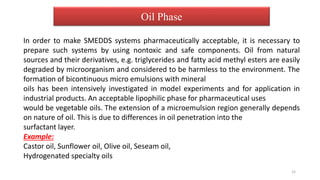 In order to make SMEDDS systems pharmaceutically acceptable, it is necessary to
prepare such systems by using nontoxic and safe components. Oil from natural
sources and their derivatives, e.g. triglycerides and fatty acid methyl esters are easily
degraded by microorganism and considered to be harmless to the environment. The
formation of bicontinuous micro emulsions with mineral
oils has been intensively investigated in model experiments and for application in
industrial products. An acceptable lipophilic phase for pharmaceutical uses
would be vegetable oils. The extension of a microemulsion region generally depends
on nature of oil. This is due to differences in oil penetration into the
surfactant layer.
Example:
Castor oil, Sunflower oil, Olive oil, Seseam oil,
Hydrogenated specialty oils
Oil Phase
15
 