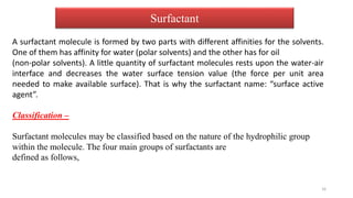 Surfactant
A surfactant molecule is formed by two parts with different affinities for the solvents.
One of them has affinity for water (polar solvents) and the other has for oil
(non-polar solvents). A little quantity of surfactant molecules rests upon the water-air
interface and decreases the water surface tension value (the force per unit area
needed to make available surface). That is why the surfactant name: “surface active
agent”.
Classification –
Surfactant molecules may be classified based on the nature of the hydrophilic group
within the molecule. The four main groups of surfactants are
defined as follows,
16
 
