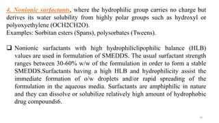 4. Nonionic surfactants, where the hydrophilic group carries no charge but
derives its water solubility from highly polar groups such as hydroxyl or
polyoxyethylene (OCH2CH2O).
Examples: Sorbitan esters (Spans), polysorbates (Tweens).
 Nonionic surfactants with high hydrophiliclipophilic balance (HLB)
values are used in formulation of SMEDDS. The usual surfactant strength
ranges between 30-60% w/w of the formulation in order to form a stable
SMEDDS.Surfactants having a high HLB and hydrophilicity assist the
immediate formation of o/w droplets and/or rapid spreading of the
formulation in the aqueous media. Surfactants are amphiphilic in nature
and they can dissolve or solubilize relatively high amount of hydrophobic
drug compounds6.
18
 