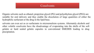 Cosolvents
Organic solvents such as ethanol, propylene glycol (PG) and polyethylene glycol (PEG) are
suitable for oral delivery and they enable the dissolution of large quantities of either the
hydrophilic surfactant or the drug in the lipid base.
solvents can even act as co surfactants in microemulsion systems. Alternately alcohols and
other volatile cosolvents have the disadvantage of evaporating into the shells of the soft
gelatin or hard sealed gelatin capsules in conventional SMEDDS leading to drug
precipitation.
19
 