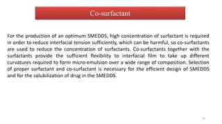 For the production of an optimum SMEDDS, high concentration of surfactant is required
in order to reduce interfacial tension sufficiently, which can be harmful, so co-surfactants
are used to reduce the concentration of surfactants. Co-surfactants together with the
surfactants provide the sufficient flexibility to interfacial film to take up different
curvatures required to form micro-emulsion over a wide range of composition. Selection
of proper surfactant and co-surfactant is necessary for the efficient design of SMEDDS
and for the solubilization of drug in the SMEDDS.
Co-surfactant
20
 