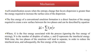 Mechanism
self-emulsification occurs when the entropy change that favors dispersion is greater than
the energy required to increase the surface area of the dispersion.
The free energy of a conventional emulsion formation is a direct function of the energy
required to create a new surface between the two phases and can be described by equation
Where, G is the free energy associated with the process (ignoring the free energy of
mixing), N is the number of droplets of radius, r, and Ợ represents the interfacial energy.
With time, the two phases of the emulsion will tend to separate, in order to reduce the
interfacial area, and subsequently, the free energy of the systems.
22
 