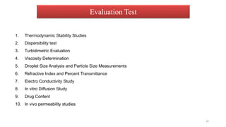 Evaluation Test
1. Thermodynamic Stability Studies
2. Dispersibility test
3. Turbidimetric Evaluation
4. Viscosity Determination
5. Droplet Size Analysis and Particle Size Measurements
6. Refractive Index and Percent Transmittance
7. Electro Conductivity Study
8. In vitro Diffusion Study
9. Drug Content
10. In vivo permeability studies
26
 