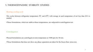 1. THERMODYNAMIC STABILITY STUDIES
Heating cooling cycle
•Six cycles between refrigerator temperature 4⁰C and 45⁰C with storage at each temperature of not less than 48 h is
studied.
•Those formulations, which are stable at these temperatures, are subjected to centrifugation test.
Centrifugation
•Passed formulations are centrifuged at room temperature at 3500 rpm for 30 min.
•Those formulations that does not show any phase separation are taken for the freeze thaw stress test.
27
 