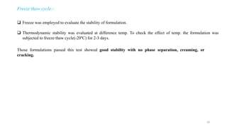 Freeze thaw cycle:-
 Freeze was employed to evaluate the stability of formulation.
 Thermodynamic stability was evaluated at difference temp. To check the effect of temp. the formulation was
subjected to freeze thaw cycle(-20ºC) for 2-3 days.
Those formulations passed this test showed good stability with no phase separation, creaming, or
cracking.
28
 