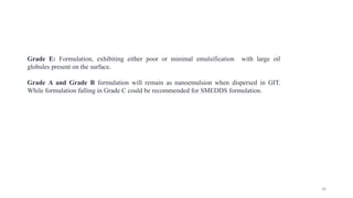 Grade E: Formulation, exhibiting either poor or minimal emulsification with large oil
globules present on the surface.
Grade A and Grade B formulation will remain as nanoemulsion when dispersed in GIT.
While formulation falling in Grade C could be recommended for SMEDDS formulation.
30
 