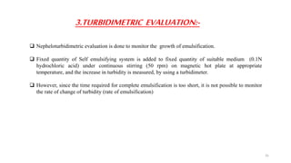 3.TURBIDIMETRIC EVALUATION:-
 Nepheloturbidimetric evaluation is done to monitor the growth of emulsification.
 Fixed quantity of Self emulsifying system is added to fixed quantity of suitable medium (0.1N
hydrochloric acid) under continuous stirring (50 rpm) on magnetic hot plate at appropriate
temperature, and the increase in turbidity is measured, by using a turbidimeter.
 However, since the time required for complete emulsification is too short, it is not possible to monitor
the rate of change of turbidity (rate of emulsification)
31
 