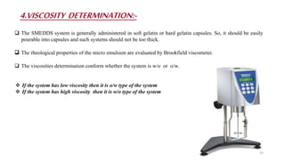 4.VISCOSITY DETERMINATION:-
 The SMEDDS system is generally administered in soft gelatin or hard gelatin capsules. So, it should be easily
pourable into capsules and such systems should not be too thick.
 The rheological properties of the micro emulsion are evaluated by Brookfield viscometer.
 The viscosities determination conform whether the system is w/o or o/w.
 If the system has low viscosity then it is o/w type of the system
 If the system has high viscosity then it is w/o type of the system
32
 