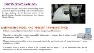 5.DROPLETSIZEANALYSIS:-
The droplet size of the emulsions is determined by photon
correlation spectroscopy (which analyses the fluctuations
in light scattering due to Brownian motion of the
particles) using a Zetasizer able to measure sizes between
10 and 5000 nm.
6. REFRACTIVE INDEX AND PERCENT TRANSMITTANCE:-
Refractive index and percent transmittance prove the transparency of formulation.
The refractive index of the system is measured by refractometer by putting a drop of solution on slide
and comparing it with water (1.333).
The percent transmittance of the system is measured at particular wavelength using UV spectrophotometer by using
distilled water as blank.
If refractive index of system is similar to the refractive index of water (1.333) and formulation have percent
transmittance > 99 percent, then formulation have transparent nature. 33
 