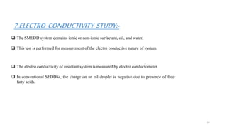 7.ELECTRO CONDUCTIVITY STUDY:-
 The SMEDD system contains ionic or non-ionic surfactant, oil, and water.
 This test is performed for measurement of the electro conductive nature of system.
 The electro conductivity of resultant system is measured by electro conductometer.
 In conventional SEDDSs, the charge on an oil droplet is negative due to presence of free
fatty acids.
34
 
