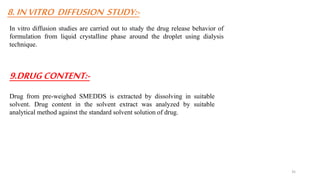 8.INVITRO DIFFUSION STUDY:-
In vitro diffusion studies are carried out to study the drug release behavior of
formulation from liquid crystalline phase around the droplet using dialysis
technique.
9.DRUGCONTENT:-
Drug from pre-weighed SMEDDS is extracted by dissolving in suitable
solvent. Drug content in the solvent extract was analyzed by suitable
analytical method against the standard solvent solution of drug.
35
 