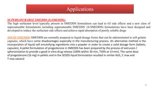 Applications
SUPERSATURABLE SMEDDS (S-SMEDDS):
The high surfactant level typically present in SMEDDS formulation can lead to GI side effects and a new class of
supersaturable formulations including supersaturable SMEDDS. (S-SMEDDS) formulations have been designed and
developed to reduce the surfactant side effects and achieve rapid absorption of poorly soluble drugs
SOLID SMEDDS: SMEDDS are normally prepared as liquid dosage forms that can be administrated in soft gelatin
capsules, which have some disadvantages especially in the manufacturing process. An alternative method is the
incorporation of liquid self emulsifying ingredients into a powder in order to create a solid dosage form (tablets,
capsules). A pellet formulation of progesterone in SMEDDS has been prepared by the process of extrusion /
spheronization to provide a good in vitro drug release (100% within 30 min, T50% at 13 min). The same dose
of progesterone (16 mg) in pellets and in the SEDDS liquid formulation resulted in similar AUC, C max and
T max values2
36
 
