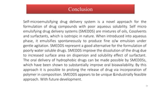 Conclusion
Self-microemulsifying drug delivery system is a novel approach for the
formulation of drug compounds with poor aqueous solubility. Self micro
emulsifying drug delivery systems (SMEDDS) are mixtures of oils, Cosolvents
and surfactants, which is isotropic in nature. When introduced into aqueous
phase, it emulsifies spontaneously to produce fine o/w emulsion under
gentle agitation. SMEDDS represent a good alternative for the formulation of
poorly water soluble drugs. SMEDDS improve the dissolution of the drug due
to increased surface area on dispersion and solubility effect of surfactant.
The oral delivery of hydrophobic drugs can be made possible by SMEDDSs,
which have been shown to substantially improve oral bioavailability. By this
approach it is possible to prolong the release of drug via incorporation of
polymer in composition. SMEDDS appears to be unique &industrially feasible
approach. With future development.
39
 