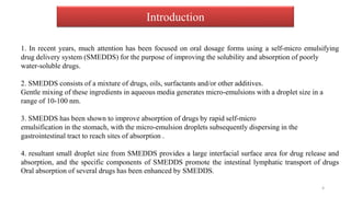 1. In recent years, much attention has been focused on oral dosage forms using a self-micro emulsifying
drug delivery system (SMEDDS) for the purpose of improving the solubility and absorption of poorly
water-soluble drugs.
2. SMEDDS consists of a mixture of drugs, oils, surfactants and/or other additives.
Gentle mixing of these ingredients in aqueous media generates micro-emulsions with a droplet size in a
range of 10-100 nm.
3. SMEDDS has been shown to improve absorption of drugs by rapid self-micro
emulsification in the stomach, with the micro-emulsion droplets subsequently dispersing in the
gastrointestinal tract to reach sites of absorption .
4. resultant small droplet size from SMEDDS provides a large interfacial surface area for drug release and
absorption, and the specific components of SMEDDS promote the intestinal lymphatic transport of drugs
Oral absorption of several drugs has been enhanced by SMEDDS.
Introduction
4
 