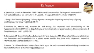 Reference
1.Spernath A, Aserin A (December 2006). "Microemulsions as carriers for drugs and nutraceuticals".
Adv Colloid Interface Sci 128-130: 47–64. doi:10.1016/j.cis.2006.11.016. PMID 17229398.
2.Tang J: Self-Emulsifying Drug Delivery Systems: strategy for improving oral delivery of poorly
soluble drugs. Cur Drug Th 2007; 2: 85-93.
3.Burcham DL, Maurin MB, Hausner EA and Huang SM: Improved oral bioavailability of the
hypocholesterolemic DMP 565 in dogs following oral dosing in oil and glycol solutions. Biopharmaceutics &
Drug Disposition 1997; 18:737-742.
4. Serajuddin AT, Sheen PC, Mufson D, Bernstein DF and Augustine MA: Effect of vehicle amphiphilicity on
the dissolution and bioavailability of a poorly water soluble drug from solid dispersion. Journal of
Pharmaceutical Sciences 1988; 77:414-417.
5.Pouton CW: Effects of the inclusion of a model drug on the performance of self-emulsifying formulations.
Journal of Pharmacy & Pharmacology 1985; 37:1p.
40
 