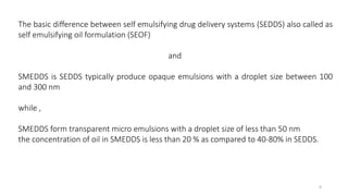 The basic difference between self emulsifying drug delivery systems (SEDDS) also called as
self emulsifying oil formulation (SEOF)
and
SMEDDS is SEDDS typically produce opaque emulsions with a droplet size between 100
and 300 nm
while ,
SMEDDS form transparent micro emulsions with a droplet size of less than 50 nm
the concentration of oil in SMEDDS is less than 20 % as compared to 40-80% in SEDDS.
6
 